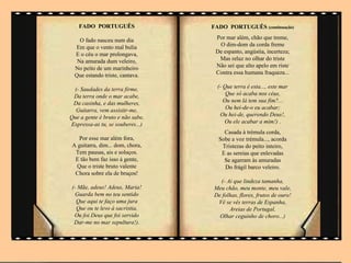 FADO PORTUGUÊS                 FADO PORTUGUÊS (continuação)

    O fado nasceu num dia          Por mar além, chão que treme,
  Em que o vento mal bulia          O dim-dom da corda freme
  E o céu o mar prolongava,        De espanto, angústia, incerteza;
   Na amurada dum veleiro,          Mas reluz no olhar do triste
  No peito de um marinheiro        Não sei que alto apelo em riste
  Que estando triste, cantava.     Contra essa humana fraqueza...

 (- Saudades da terra firme,        (- Que terra é esta..., este mar
 Da terra onde o mar acabe,             Que só acaba nos céus,
 Da casinha, e das mulheres,           Ou nem lá tem sua fim?...
  Guitarra, vem assistir-me,            Ou hei-de-o eu acabar;
Que a gente é bruto e não sabe,      Ou hei-de, querendo Deus!,
Expressa-as tu, se souberes...)        Ou ele acabar a mim!) .
                                      Casada à trémula corda,
    Por esse mar além fora,         Sobe a voz trémula..., acorda
 A guitarra, dim... dom, chora,      Tristezas do peito inteiro,
  Tem pausas, ais e soluços.         E as sereias que enlevadas
  E tão bem faz isso à gente,         Se agarram às amuradas
   Que o triste bruto valente         Do frágil barco veleiro.
  Chora sobre ela de bruços!
                                    (- Ai que lindeza tamanha,
 (- Mãe, adeus! Adeus, Maria!     Meu chão, meu monte, meu vale,
   Guarda bem no teu sentido      De folhas, flores, frutos de ouro!
   Que aqui te faço uma jura       Vê se vês terras de Espanha,
   Que ou te levo à sacristia,          Areias de Portugal,
  Ou foi Deus que foi servido       Olhar ceguinho de choro...)
  Dar-me no mar sepultura!).
                                                   .
 
