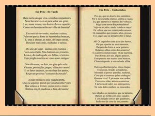 Em Petiz – Irmãozinhos
            Em Petiz - De Tarde
                                                   Pois eu, que no deserto dos caminhos,
Mais morta do que viva, a minha companheira      Por ti me expunha imenso, contra as vacas;
  Nem força teve em si para soltar um grito;      Eu, que apartava as mansas das velhacas,
E eu, nesse tempo, um destro e bravo rapazito,       Fugia com terror dos pobrezinhos!
Como um homenzarrão servi-lhe de barreira!        Vejo-os no pátio, ainda! Ainda os ouço!
                                                  Os velhos, que nos rezam padre-nossos;
  Em meio de arvoredo, azenhas e ruínas,          Os mandriões que rosnam, altos, grossos;
Pulavam para a fonte as bezerrinhas brancas;      E os cegos que se apóiam sobre o moço.
 E, tetas a abanar, as mães, de largas ancas,
                                                  Ah! Os ceguinhos com a cor dos barros,
  Desciam mais atrás, malhadas e turinas.
                                                     Os que a poeira no suor mascarra,
                                                    Chegam das feiras a tocar guitarra,
  Do seio do lugar - casitas com postigos -         Rolam os olhos como dois escarros!
 Vem-nos o leite. Mas batizam-no primeiro.       E os pobres metem medo! Os de marmita,
 Leva-o, de madrugada, em bilhas, o leiteiro,       Para forrar, por ano, alguns patacos,
 Cujo pregão vos tira ao vosso sono, amigos!       Entrapam-se nas mantas com buracos,
                                                   Choramingando, a voz rachada, aflita.
  Nós dávamos, os dois, um giro pelo vale:
 Várzeas, povoações, pegos, silêncios vastos!      Outros pedincham pelas cinco chagas;
 E os fartos animais, ao recolher dos pastos,        E no poial, tirando as ligaduras,
  Roçavam pelo teu "costume de percale".           Mostram as pernas pútridas, maduras,
                                                   Com que se arrastam pelas azinhagas!
                                                   Querem viver! E picam-se nos cardos;
     Já não receias tu essa vaquita preta,          Correm as vilas; sobem os outeiros;
Que eu seguirei, prendi por um chavelho? Juro      E às horas de calor, nos esterqueiros,
  Que estavas a tremer, cosida com o muro,         De roda deles zumbem os moscardos.
 Ombros em pé, medrosa, e fina, de luneta!
                       .                         Aos sábados, os monstros, que eu lamento,
                                                   Batiam ao portão com seus cajados;
                                                   E um aleijado com os pés quadrados,
                                                    Pedia-nos de cima de um jumento.
 