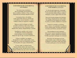 O SENTIMENTO DE UM OCIDENTAL                      O SENTIMENTO DE UM OCIDENTAL
            AVÉ-MARIAS                                   AVÉE-MARIAS (continuação)

          Nas nossas ruas, ao anoitecer,              E o fim da tarde inspira-me; e incomoda!
     Há tal soturnidade, há tal melancolia,          De um couraçado inglês vogam os escaleres;
   Que as sombras, o bulício, o Tejo, a maresia       E em terra num tinido de louças e talheres
   Despertam-me um desejo absurdo de sofrer.         Flamejam, ao jantar, alguns hotéis da moda.

       O céu parece baixo e de neblina,              Num trem de praça arengam dois dentistas;
   O gás extravasado enjoa-me, perturba-me;         Um trôpego arlequim braceja numas andas;
   E os edifícios, com as chaminés, e a turba        Os querubins do lar flutuam nas varandas;
   Toldam-se duma cor monótona e londrina.          Às portas, em cabelo, enfadam-se os lojistas!

     Batem os carros de aluguer, ao fundo,               Vazam-se os arsenais e as oficinas;
  Levando à via-férrea os que se vão. Felizes!      Reluz, viscoso, o rio, apressam-se as obreiras;
  Ocorrem-me em revista, exposições, países:        E num cardume negro, hercúleas, galhofeiras,
Madrid, Paris, Berlim, Sampetersburgo, o mundo!      Correndo com firmeza, assomam as varinas.

      Semelham-se a gaiolas, com viveiros,                Vêm sacudindo as ancas opulentas!
      As edificações somente emadeiradas:            Seus troncos varonis recordam-me pilastras;
     Como morcegos, ao cair das badaladas,           E algumas, à cabeça, embalam nas canastras
 Saltam de viga em viga, os mestres carpinteiros.   Os filhos que depois naufragam nas tormentas.

       Voltam os calafates, aos magotes,                 Descalças! Nas descargas de carvão,
  De jaquetão ao ombro, enfarruscados, secos,         Desde manhã à noite, a bordo das fragatas;
Embrenho-me a cismar, por boqueirões, por becos,     E apinham-se num bairro aonde miam gatas,
   Ou erro pelos cais a que se atracam botes.         E o peixe podre gera os focos de infecção!

       E evoco, então, as crónicas navais:
   Mouros, baixéis, heróis, tudo ressuscitado
 Luta Camões no Sul, salvando um livro a nado!
 Singram soberbas naus que eu não verei jamais!
 