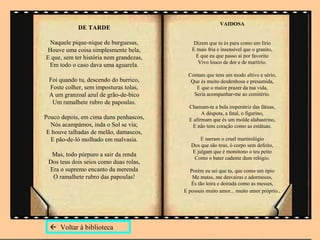 VAIDOSA
            DE TARDE

 Naquele pique-nique de burguesas,           Dizem que tu és pura como um lírio
Houve uma coisa simplesmente bela,          E mais fria e insensível que o granito,
E que, sem ter história nem grandezas,        E que eu que passo aí por favorito
                                               Vivo louco de dor e de martírio.
 Em todo o caso dava uma aguarela.
                                           Contam que tens um modo altivo e sério,
 Foi quando tu, descendo do burrico,        Que és muito desdenhosa e presumida,
 Foste colher, sem imposturas tolas,          E que o maior prazer da tua vida,
 A um granzoal azul de grão-de-bico          Seria acompanhar-me ao cemitério.
  Um ramalhete rubro de papoulas.
                                           Chamam-te a bela imperatriz das fátuas,
                                                 A déspota, a fatal, o figurino,
Pouco depois, em cima duns penhascos,      E afirmam que és um molde alabastrino,
  Nós acampámos, inda o Sol se via;         E não tens coração como as estátuas.
 E houve talhadas de melão, damascos,
  E pão-de-ló molhado em malvasia.              E narram o cruel martirológio
                                            Dos que são teus, ó corpo sem defeito,
                                            E julgam que é monótono o teu peito
  Mas, todo púrpuro a sair da renda
                                             Como o bater cadente dum relógio.
 Dos teus dois seios como duas rolas,
 Era o supremo encanto da merenda           Porém eu sei que tu, que como um ópio
  O ramalhete rubro das papoulas!            Me matas, me desvairas e adormeces,
                                            És tão loira e doirada como as messes,
                                         E possuis muito amor... muito amor próprio..




   Voltar à biblioteca
 