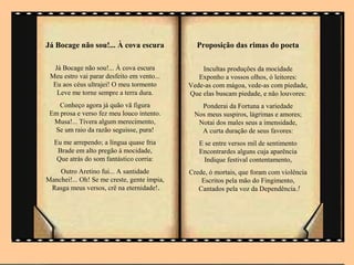 Já Bocage não sou!... À cova escura            Proposição das rimas do poeta

  Já Bocage não sou!... À cova escura            Incultas produções da mocidade
 Meu estro vai parar desfeito em vento...       Exponho a vossos olhos, ó leitores:
  Eu aos céus ultrajei! O meu tormento       Vede-as com mágoa, vede-as com piedade,
   Leve me torne sempre a terra dura.        Que elas buscam piedade, e não louvores:
    Conheço agora já quão vã figura             Ponderai da Fortuna a variedade
 Em prosa e verso fez meu louco intento.      Nos meus suspiros, lágrimas e amores;
  Musa!... Tivera algum merecimento,           Notai dos males seus a imensidade,
  Se um raio da razão seguisse, pura!           A curta duração de seus favores:
  Eu me arrependo; a língua quase fria          E se entre versos mil de sentimento
   Brade em alto pregão à mocidade,             Encontrardes alguns cuja aparência
   Que atrás do som fantástico corria:            Indique festival contentamento,
    Outro Aretino fui... A santidade         Crede, ó mortais, que foram com violência
Manchei!... Oh! Se me creste, gente ímpia,       Escritos pela mão do Fingimento,
 Rasga meus versos, crê na eternidade!.         Cantados pela voz da Dependência.!
 
