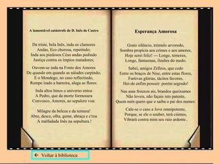 A lamentável catástrofe de D. Inês de Castro              Esperança Amorosa

   Da triste, bela Inês, inda os clamores            Grato silêncio, trémulo arvoredo,
      Andas, Eco chorosa, repetindo;              Sombra propícia aos crimes e aos amores,
  Inda aos piedosos Céus andas pedindo              Hoje serei feliz! --- Longe, temores,
    Justiça contra os ímpios matadores;             Longe, fantasmas, ilusões do medo.
  Ouvem-se inda na Fonte dos Amores                    Sabei, amigos Zéfiros, que cedo
De quando em quando as náiades carpindo;          Entre os braços de Nise, entre estas flores,
    E o Mondego, no caso reflectindo,                  Furtivas glórias, tácitos favores,
 Rompe irado a barreira, alaga as flores:          Hei-de enfim possuir: porém segredo!
    Inda altos hinos o universo entoa             Nas asas frouxos ais, brandos queixumes
    A Pedro, que da morte formosura                 Não leveis, não façais isto patente,
   Convosco, Amores, ao sepulcro voa:           Quem nem quero que o saiba o pai dos numes:

     Milagre da beleza e da ternura!                 Cale-se o caso a Jove omnipotente,
  Abre, desce, olha, geme, abraça e c'roa           Porque, se ele o souber, terá ciúmes,
     A malfadada Inês na sepultura.!                Vibrará contra mim seu raio ardente..




     Voltar à biblioteca
 