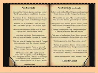 Nau Catrineta                                         Nau Catrineta (continuação)
                                                                                         “
     Lá vem a Nau Catrineta Que tem muito que contar!         Todas três são minhas filhas, Oh!quem mas dera abraçar!
      Ouvide agora, senhores, Uma história de pasmar.            A mais formosa de todas Contigo a hei-de casar."

     Passava mais de ano e dia Que iam na volta do mar,        - "A vossa filha não quero, Que vos custou a criar.”
     Já não tinham que comer, Já não tinham que manjar.        - "Dar-te-ei tanto dinheiro Que o não possas contar."

       Deitaram sola de molho Para o outro dia jantar;       - "Não quero o vosso dinheiro Pois vos custou a ganhar.”
      Mas a sola era tão rija, Que a não puderam tragar.        - Dou-te o meu cavalo branco, Que nunca houve outro
                                                                                       igual .”
      Deitaram sortes à ventura Qual se havia de matar;       - "Guardai o vosso cavalo, Que vos custou a ensinar.”
          Logo foi cair a sorte No capitão general.                - "Dar-te-ei a Catrineta, Para nela navegar."

       - "Sobe, sobe, marujinho, Àquele mastro real,           - "Não quero a Nau Catrineta, Que a não sei governar.”
     Vê se vês terras de Espanha, As praias de Portugal!"    - Que queres tu, meu gageiro, Que alvíssaras te hei-de dar?"

    - "Não vejo terras de Espanha, Nem praias de Portugal;      - "Capitão, quero a tua alma, Para comigo a levar!"
       Vejo sete espadas nuas Que estão para te matar."
                                                                - "Renego de ti, demónio, Que me estavas a tentar!
       - "Acima, acima, gageiro, Acima ao tope real!            A minha alma é só de Deus; O corpo dou eu ao mar."
       Olha se enxergas Espanha, Areias de Portugal!"
                                                                Tomou-o um anjo nos braços, Não no deixou afogar.
       - "Alvíssaras, capitão, Meu capitão general!             Deu um estouro o demónio, Acalmaram vento e mar;
      Já vejo terras de Espanha, Areias de Portugal!"
     Mais enxergo três meninas, Debaixo de um laranjal:           E à noite a Nau Catrineta Estava em terra a varar.
          Uma sentada a coser, Outra na roca a fiar,
      A mais formosa de todas Está no meio a chorar.“                          Almeida Garret
                      Almeida Garret


-
 