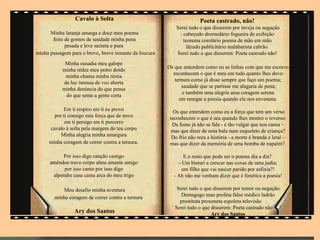 Cavalo à Solta                                         Poeta castrado, não!
                                                             Serei tudo o que disserem por inveja ou negação
      Minha laranja amarga e doce meu poema                   : cabeçudo dromedário fogueira de exibição
       feito de gomos de saudade minha pena                     teorema corolário poema de mão em mão
             pesada e leve secreta e pura                         lãzudo publicitário malabarista cabrão.
minha passagem para o breve, breve instante da loucura       Serei tudo o que disserem: Poeta castrado não!
             Minha ousadia meu galope
                                                         Os que entendem como eu as linhas com que me escrevo
            minha rédea meu potro doido
                                                           reconhecem o que é meu em tudo quanto lhes devo:
             minha chama minha réstia
                                                            ternura como já disse sempre que faço um poema;
            de luz intensa de voz aberta
                                                               saudade que se partisse me alagaria de pena;
            minha denúncia do que pensa
                                                                e também uma alegria uma coragem serena
             do que sente a gente certa
                                                              em renegar a poesia quando ela nos envenena.
             Em ti respiro em ti eu provo                   Os que entendem como eu a força que tem um verso
        por ti consigo esta força que de novo             reconhecem o que é seu quando lhes mostro o reverso:
             em ti persigo em ti percorro                  Da fome já não se fala - é tão vulgar que nos cansa –
      cavalo à solta pela margem do teu corpo              mas que dizer de uma bala num esqueleto de criança?
           Minha alegria minha amargura                    Do frio não reza a história - a morte é branda e letal –
      minha coragem de correr contra a ternura.           mas que dizer da memória de uma bomba de napalm?

           Por isso digo canção castigo                          E o resto que pode ser o poema dia a dia?
      amêndoa travo corpo alma amante amigo                   - Um bisturi a crescer nas coxas de uma judia;
            por isso canto por isso digo                        um filho que vai nascer parido por asfixia?!
       alpendre casa cama arca do meu trigo                 - Ah não me venham dizer que é fonética a poesia!

            Meu desafio minha aventura                       Serei tudo o que disserem por temor ou negação:
                                                               Demagogo mau profeta falso médico ladrão
        minha coragem de correr contra a ternura
                                                              prostituta proxeneta espoleta televisão .
                                                            Serei tudo o que disserem: Poeta castrado não .!
                 Ary dos Santos                                              Ary dos Santos
                       .
 