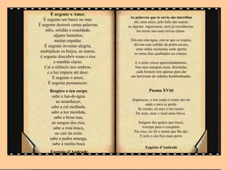 É urgente o Amor,
                                      As palavras que te envio são interditas
   É urgente um barco no mar.            até, meu amor, pelo halo das searas;
É urgente destruir certas palavras   se alguma regressasse, nem já reconheciao
    ódio, solidão e crueldade,             teu nome nas suas curvas claras.
         alguns lamentos,
          muitas espadas.             Dói-me esta água, este ar que se respira,
   É urgente inventar alegria,         dói-me esta solidão de pedra escura,
                                        estas mãos nocturnas onde aperto
 multiplicar os beijos, as searas,     os meus dias quebrados na cintura.
 é urgente descobrir rosas e rios
         e manhãs claras.               E a noite cresce apaixonadamente.
   Cai o silêncio nos ombros,           Nas suas margens nuas, desoladas,
     e a luz impura até doer.           cada homem tem apenas para dar
        É urgente o amor,             um horizonte de cidades bombardeadas.
     É urgente permanecer.
      Respiro o teu corpo:                        Poema XVIII
       sabe a lua-de-água
                                       Impetuoso, o teu corpo é como um rio
          ao amanhecer,
                                               onde o meu se perde.
       sabe a cal molhada,                Se escuto, só oiço o teu rumor.
       sabe a luz mordida,               De mim, nem o sinal mais breve.
         sabe a brisa nua,
       ao sangue dos rios,                Imagem dos gestos que tracei,
        sabe a rosa louca,                   irrompe puro e completo.
                                        Por isso, rio foi o nome que lhe dei.
          ao cair da noite
                                           E nele o céu fica mais perto.
      sabe a pedra amarga,
        sabe à minha boca
                                               Eugénio d’Andrade
      Eugénio d’Andrade
 