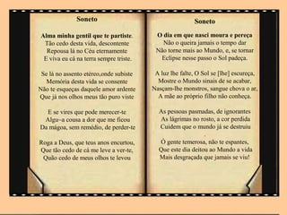 Soneto                                    Soneto
Alma minha gentil que te partiste.       O dia em que nasci moura e pereça
 Tão cedo desta vida, descontente          Não o queira jamais o tempo dar
  Repousa lá no Céu eternamente          Não torne mais ao Mundo, e, se tornar
 E viva eu cá na terra sempre triste.      Eclipse nesse passo o Sol padeça.

 Se lá no assento etéreo,onde subiste    A luz lhe falte, O Sol se [lhe] escureça,
   Memória desta vida se consente         Mostre o Mundo sinais de se acabar,
Não te esqueças daquele amor ardente    Nasçam-lhe monstros, sangue chova o ar,
Que já nos olhos meus tão puro viste      A mãe ao próprio filho não conheça.

  E se vires que pode merecer-te          As pessoas pasmadas, de ignorantes
 Algu~a cousa a dor que me ficou          As lágrimas no rosto, a cor perdida
Da mágoa, sem remédio, de perder-te       Cuidem que o mundo já se destruiu
                                                            .
Roga a Deus, que teus anos encurtou,      Ó gente temerosa, não te espantes,
Que tão cedo de cá me leve a ver-te,      Que este dia deitou ao Mundo a vida
 Quão cedo de meus olhos te levou         Mais desgraçada que jamais se viu!
 