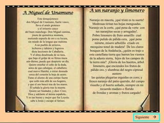 A un naranjo y limonero
A Miguel de Unamuno
             Este donquijotesco
                                           Naranjo en maceta, ¡qué triste es tu suerte!
 don Miguel de Unamuno, fuerte vasco,
           lleva el arnés grotesco            Medrosas tiritan tus hojas menguadas.
             y el irrisorio casco          Naranjo en la corte, ¡qué pena da verte con
del buen manchego. Don Miguel camina,            tus naranjitas secas y arrugadas!.
       jinete de quimérica montura,           Pobre limonero de fruto amarillo cual
  metiendo espuela de oro a su locura,        pomo pulido de pálida cera, ¡qué pena
   sin miedo de la lengua que malsina.
                                                 mirarte, mísero arbolillo criado en
          A un pueblo de arrieros,
       lechuzos y tahúres y logreros        mezquino tonel de madera! De los claros
       dicta lecciones de Caballería.       bosques de la Andalucía, ¿quién os trajo a
     Y el alma desalmada de su raza,       esta castellana tierra que barren los vientos
   que bajo el golpe de su férrea maza     de la adusta sierra, hijos de los campos de
 aún durme, puede que despierte un día.    la tierra mía? ¡Gloria de los huertos, árbol
    Quiere enseñar el ceño de la duda,
                                               limonero, que enciendes los frutos de
   antes de que cabalgue, el caballero;
  cual nuevo Hamlet, a mirar desnuda         pálido oro, y alumbras del negro cipresal
    cerca del corazón la hoja de acero.                        austero
  Tiene el aliento de una estirpe fuerte     las quietas plegarias erguidas en coro; y
    que soñó más allá de sus hogares,      fresco naranjo del patio querido, del campo
  y que el oro buscó tras de los mares.     risueño y el huerto soñado, siempre en mi
     Él señala la gloria tras la muerte.
                                                     recuerdo maduro o florido
    Quiere ser fundador, y dice: Creo;
  Dios y adelante el ánima española...        de frondas y aromas y frutos cargado!
 Y es tan bueno y mejor que fue Loyola:
     sabe a Jesús y escupe al fariseo.




                                                                                Siguiente   
 