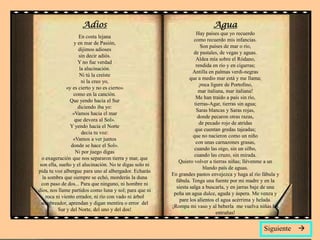 Adios                                                  Agua
                                                                      Hay países que yo recuerdo
                     En costa lejana
                                                                    como recuerdo mis infancias.
                   y en mar de Pasión,
                                                                        Son países de mar o río,
                     dijimos adioses
                                                                    de pastales, de vegas y aguas.
                     sin decir adiós.
                                                                      Aldea mía sobre el Ródano,
                     Y no fue verdad
                                                                      rendida en río y en cigarras;
                      la alucinación.
                                                                   Antilla en palmas verdi-negras
                      Ni tú la creíste
                                                                  que a medio mar está y me llama;
                       ni la creo yo,
                                                                       ¡roca lígure de Portofino,
               «y es cierto y no es cierto»
                                                                       mar italiana, mar italiana!
                  como en la canción.
                                                                      Me han traído a país sin río,
                 Que yendo hacia el Sur
                                                                     tierras-Agar, tierras sin agua;
                     diciendo iba yo:
                                                                      Saras blancas y Saras rojas,
                  «Vamos hacia el mar
                                                                       donde pecaron otras razas,
                   que devora al Sol».
                                                                        de pecado rojo de atridas
                 Y yendo hacia el Norte
                                                                     que cuentan gredas tajeadas;
                       decía tu voz:
                                                                    que no nacieron como un niño
                  «Vamos a ver juntos
                                                                      con unas carnazones grasas,
                 donde se hace el Sol».
                                                                     cuando las oigo, sin un silbo,
                   Ni por juego digas
                                                                    cuando las cruzo, sin mirada.
  o exageración que nos separaron tierra y mar, que
                                                            Quiero volver a tierras niñas; llévenme a un
 son ella, sueño y el alucinación. No te digas solo ni
                                                                          blando país de aguas.
pida tu voz albergue para uno al albergador. Echarás
                                                         En grandes pastos envejezca y haga al río fábula y
   la sombra que siempre se echó, morderás la duna
                                                           fábula. Tenga una fuente por mi madre y en la
  con paso de dos... Para que ninguno, ni hombre ni
                                                           siesta salga a buscarla, y en jarras baje de una
dios, nos llame partidos como luna y sol; para que ni
                                                          peña un agua dulce, aguda y áspera. Me venza y
     roca ni viento errador, ni río con vado ni árbol
                                                             pare los alientos el agua acérrima y helada.
  sombreador, aprendan y digan mentira o error del
                                                         ¡Rompa mi vaso y al beberla me vuelva niñas las
           Sur y del Norte, del uno y del dos!
                                                                                entrañas!


                                                                                                   Siguiente   
 