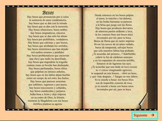 Besos
                                                 Desde entonces en los besos palpita
 Hay besos que pronuncian por sí solos
                                                    el amor, la traición y los dolores,
    la sentencia de amor condenatoria,
                                                    en las bodas humanas se parecen
   hay besos que se dan con la mirada
                                                   a la brisa que juega con las flores.
  hay besos que se dan con la memoria.
                                                  Hay besos que producen desvaríos
   Hay besos silenciosos, besos nobles
                                                  de amorosa pasión ardiente y loca,
      hay besos enigmáticos, sinceros
                                                  tú los conoces bien son besos míos
   hay besos que se dan sólo las almas
                                                    inventados por mí, para tu boca.
  hay besos por prohibidos, verdaderos.
                                                Besos de llama que en rastro impreso
  Hay besos que calcinan y que hieren,
                                                llevan los surcos de un amor vedado,
  hay besos que arrebatan los sentidos,
                                                  besos de tempestad, salvajes besos
  hay besos misteriosos que han dejado
                                                que solo nuestros labios han probado.
       mil sueños errantes y perdidos.
                                              ¿Te acuerdas del primero...? Indefinible;
 Hay besos problemáticos que encierran
                                                  cubrió tu faz de cárdenos sonrojos
    una clave que nadie ha descifrado,
                                               y en los espasmos de emoción terrible,
   hay besos que engendran la tragedia
                                                    llenaron sé de lágrimas tus ojos.
 cuantas rosas en broche han deshojado.
                                             ¿Te acuerdas que una tarde en loco exceso
   Hay besos perfumados, besos tibios
                                                   te vi celoso imaginando agravios,
      que palpitan en íntimos anhelos,
                                             te suspendí en mis brazos... vibró un beso,
hay besos que en los labios dejan huellas
                                            y qué viste después...? Sangre en mis labios.
 como un campo de sol entre dos hielos.
                                                 Yo te enseñe a besar: los besos fríos
     Hay besos que parecen azucenas
                                                   son de impasible corazón de roca,
   por sublimes, ingenuos y por puros,
                                                 yo te enseñé a besar con besos míos
    hay besos traicioneros y cobardes,
                                                    inventados por mí, para tu boca.
     hay besos maldecidos y perjuros.
     Judas besa a Jesús y deja impresa
      en su rostro de Dios, la felonía,
  mientras la Magdalena con sus besos
        fortifica piadosa su agonía.



                                                                                    Siguiente   
 