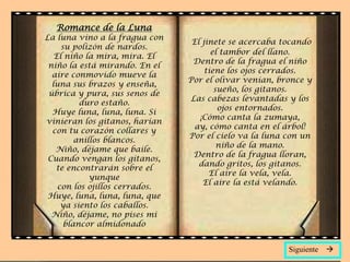 Romance de la Luna
La luna vino a la fragua con
                                 El jinete se acercaba tocando
     su polizón de nardos.
                                       el tambor del llano.
   El niño la mira, mira. El
                                 Dentro de la fragua el niño
 niño la está mirando. En el
                                     tiene los ojos cerrados.
  aire conmovido mueve la
                                Por el olivar venían, bronce y
  luna sus brazos y enseña,
                                        sueño, los gitanos.
 úbrica y pura, sus senos de
                                Las cabezas levantadas y los
          duro estaño.
                                         ojos entornados.
  Huye luna, luna, luna. Si
                                   ¡Cómo canta la zumaya,
vinieran los gitanos, harían
                                  ay, cómo canta en el árbol!
  con tu corazón collares y
                                Por el cielo va la luna con un
         anillos blancos.
                                         niño de la mano.
   Niño, déjame que baile.
                                 Dentro de la fragua lloran,
 Cuando vengan los gitanos,
                                   dando gritos, los gitanos.
   te encontrarán sobre el
                                      El aire la vela, vela.
             yunque
                                    El aire la está velando.
    con los ojillos cerrados.
 Huye, luna, luna, luna, que
     ya siento los caballos.
  Niño, déjame, no pises mi
      blancor almidonado


                                                        Siguiente   
 