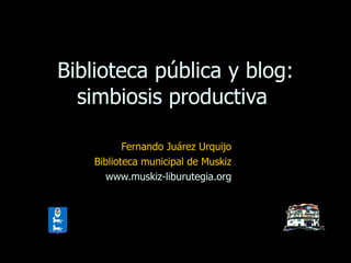 Biblioteca pública y blog: simbiosis productiva  Fernando Juárez Urquijo Biblioteca municipal de Muskiz www.muskiz-liburutegia.org 