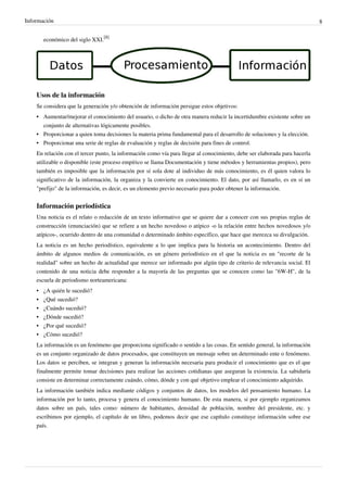 Información                                                                                                                 8


        económico del siglo XXI.[8]




    Usos de la información
    Se considera que la generación y/o obtención de información persigue estos objetivos:
    • Aumentar/mejorar el conocimiento del usuario, o dicho de otra manera reducir la incertidumbre existente sobre un
      conjunto de alternativas lógicamente posibles.
    • Proporcionar a quien toma decisiones la materia prima fundamental para el desarrollo de soluciones y la elección.
    • Proporcionar una serie de reglas de evaluación y reglas de decisión para fines de control.
    En relación con el tercer punto, la información como vía para llegar al conocimiento, debe ser elaborada para hacerla
    utilizable o disponible (este proceso empírico se llama Documentación y tiene métodos y herramientas propios), pero
    también es imposible que la información por sí sola dote al individuo de más conocimiento, es él quien valora lo
    significativo de la información, la organiza y la convierte en conocimiento. El dato, por así llamarlo, es en sí un
    "prefijo" de la información, es decir, es un elemento previo necesario para poder obtener la información.


    Información periodística
    Una noticia es el relato o redacción de un texto informativo que se quiere dar a conocer con sus propias reglas de
    construcción (enunciación) que se refiere a un hecho novedoso o atípico -o la relación entre hechos novedosos y/o
    atípicos-, ocurrido dentro de una comunidad o determinado ámbito específico, que hace que merezca su divulgación.
    La noticia es un hecho periodístico, equivalente a lo que implica para la historia un acontecimiento. Dentro del
    ámbito de algunos medios de comunicación, es un género periodístico en el que la noticia es un "recorte de la
    realidad" sobre un hecho de actualidad que merece ser informado por algún tipo de criterio de relevancia social. El
    contenido de una noticia debe responder a la mayoría de las preguntas que se conocen como las "6W-H", de la
    escuela de periodismo norteamericana:
    •   ¿A quién le sucedió?
    •   ¿Qué sucedió?
    •   ¿Cuándo sucedió?
    •   ¿Dónde sucedió?
    •   ¿Por qué sucedió?
    •   ¿Cómo sucedió?
    La información es un fenómeno que proporciona significado o sentido a las cosas. En sentido general, la información
    es un conjunto organizado de datos procesados, que constituyen un mensaje sobre un determinado ente o fenómeno.
    Los datos se perciben, se integran y generan la información necesaria para producir el conocimiento que es el que
    finalmente permite tomar decisiones para realizar las acciones cotidianas que aseguran la existencia. La sabiduría
    consiste en determinar correctamente cuándo, cómo, dónde y con qué objetivo emplear el conocimiento adquirido.
    La información también indica mediante códigos y conjuntos de datos, los modelos del pensamiento humano. La
    información por lo tanto, procesa y genera el conocimiento humano. De esta manera, si por ejemplo organizamos
    datos sobre un país, tales como: número de habitantes, densidad de población, nombre del presidente, etc. y
    escribimos por ejemplo, el capítulo de un libro, podemos decir que ese capítulo constituye información sobre ese
    país.
 
