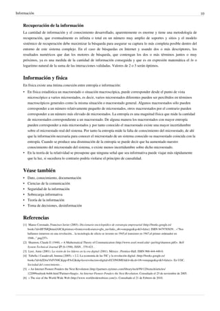 Información                                                                                                                                     10


    Recuperación de la información
    La cantidad de información y el conocimiento desarrollado, aparentemente es enorme y tiene una metodología de
    recuperación, que eventualmente es infinita o total en un número muy amplio de soportes y sitios y el modelo
    sistémico de recuperación debe maximizar la búsqueda para asegurar su captura lo más completa posible dentro del
    entorno de este sistema complejo. En el caso de búsquedas en Internet y usando dos o más descriptores, los
    resultados numéricos que dan los motores de búsqueda, que contengan los dos o más términos juntos o muy
    próximos, ya es una medida de la cantidad de información conseguida y que es en expresión matemática el ln o
    logaritmo natural de la suma de las interacciones validadas. Valores de 2 o 3 serán óptimos.


    Información y física
    En física existe una íntima conexión entre entropía e información:
    • En física estadística un macroestado o situación macroscópica, puede corresponder desde el punto de vista
      microscópico a varios microestados, es decir, varios microestados diferentes pueden ser percibidos en términos
      macroscópicos generales como la misma situación o macroestado general. Algunos macroestados sólo pueden
      corresponder a un número relativamente pequeño de microestados, otros macroestados por el contrario pueden
      corresponder a un número más elevado de microestados. La entropía es una magnitud física que mide la cantidad
      de microestados correspondiente a un macroestado. De alguna manera los macroestados con mayor entropía
      pueden corresponder a más microestados y por tanto conocido el macroestado existe una mayor incertidumbre
      sobre el microestado real del sistema. Por tanto la entropía mide la falta de conocimiento del microestado, de ahí
      que la información necesaria para conocer el microestado de un sistema conocido su macroestado coincida con la
      entropía. Cuando se produce una disminución de la entropía se puede decir que ha aumentado nuestro
      conocimiento del microestado del sistema, o existe menos incertidumbre sobre dicho microestado.
    • En la teoría de la relatividad se presupone que ninguna señal que sea informativa puede viajar más rápidamente
      que la luz, si sucediera lo contrario podría violarse el principio de causalidad.


    Véase también
    •   Dato, conocimiento, documentación
    •   Ciencias de la comunicación
    •   Seguridad de la información
    •   Sobrecarga informativa
    •   Teoría de la información
    •   Toma de decisiones, desinformación


    Referencias
    [1] Manso Coronado, Francisco Javier (2003). Diccionario enciclopédico de estrategia empresarial (http:/ / books. google. es/
        books?id=HF5MQbmedA8C& printsec=frontcover& source=gbs_navlinks_s#v=onepage& q=& f=false). ISBN 8479785659. . «"Nos
        hallamos inmersos en una revolución... la tecnología de silicio se invento en 1945,el transistor en 1947,el primer ordenador en
        1948...".pag257»
    [2] Shannon, Claude E (1948). « A Mathematical Theory of Communication (http:/ / www. essrl. wustl. edu/ ~jao/ itrg/ shannon. pdf)». Bell
        System Technical Journal 27 (b-1598). ISSN , 379-423. .
    [3] Leer, Anne (2001). La visión de los líderes en la era digital (2001). México : Prentice-Hall. ISBN 968-444-440-0.
    [4] Tubella i Casadevall, Immna (2005). « 2.2. La economía de las TIC y la revolución digital. (http:/ / books. google. es/
        books?id=hZDiwVbJVN8C& pg=PA42& dq=la+ revolucion+ digital+ ECONOMIA& lr=& cd=1#v=onepage& q=& f=false)». En UOC.
        Sociedad del conocimiento. .
    [5] « An Internet Pioneer Ponders the Next Revolution (http:/ / partners. nytimes. com/ library/ tech/ 99/ 12/ biztech/ articles/
        122099outlook-bobb. html?Partner=Snap)». An Internet Pioneer Ponders the Next Revolution. Consultado el 25 de noviembre de 2005.
    [6] « The size of the World Wide Web (http:/ / www. worldwidewebsize. com/ )». Consultado el 21 de Febrero de 2010.
 