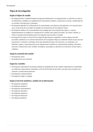 Investigación                                                                                                                3


    Tipos de investigación

    Según el objeto de estudio
    • Investigación básica: También llamada investigación fundamental o investigación pura, se suele llevar a cabo en
      los laboratorios; contribuye a la ampliación del conocimiento científico, creando nuevas teorías o modificando las
      ya existentes. Investiga leyes y principios
    • Investigación aplicada: Es la utilización de los conocimientos en la práctica, para aplicarlos, en la mayoría de los
      casos, en provecho de la sociedad. Un ejemplo son los protocolos de investigación clínica.
    • Investigación analítica: Es un procedimiento más complejo que la investigación descriptiva, y consiste
      fundamentalmente en establecer la comparación de variables entre grupos de estudio y de control. Además, se
      refiere a la proposición de hipótesis que el investigador trata de probar o invalidar.
    • Investigación de campo: Se trata de la investigación aplicada para comprender y resolver alguna situación,
      necesidad o problema en un contexto determinado. El investigador trabaja en el ambiente natural en que conviven
      las personas y las fuentes consultadas, de las que obtendrán los datos más relevantes a ser analizados, son
      individuos, grupos y representaciones de las organizaciones científicas no experimentales dirigidas a descubrir
      relaciones e interacciones entre variables sociológicas, psicológicas y educativas en estructuras sociales reales y
      cotidianas.


    Según la extensión del estudio
    • Investigación censal
    • Investigación de caso (encuesta)


    Según las variables
    • Investigación experimental: Se presenta mediante la manipulación de una variable experimental no comprobada,
      en condiciones rigurosamente controladas, con el fin de describir de qué modo o por qué causa se produce una
      situación o acontecimiento particular.
    • Investigación semiexperimental.
    • Investigación simple y compleja.


    Según el nivel de medición y análisis de la información
    •   Investigación cuantitativa
    •   Investigación cualitativa
    •   Investigación cualicuantitativa
    •   Investigación descriptiva
    •   Investigación explicativa
    •   Investigación inferencial
    •   Investigación predictiva
 
