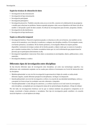 Investigación                                                                                                                 4


    Según las técnicas de obtención de datos
    • Investigación de alta estructuración
    • Investigación de baja estructuración
    • Investigación participante
    • Investigación participativa
    • Investigación proyectiva: También conocida como proyecto factible, consiste en la elaboración de una propuesta
      o modelo para solucionar un problema. Intenta responder preguntas sobre sucesos hipotéticos del futuro (de allí su
      nombre ) o del pasado a partir de datos actuales. Se ubican las investigaciones para inventos, programas, diseños.
    • Investigación de alta interferencia
    • Investigación de baja interferencia


    Según su ubicación temporal
    • Investigación histórica: Trata de la experiencia pasada; se relaciona no sólo con la historia, sino también con las
      ciencias de la naturaleza, con el derecho, la medicina o cualquier otra disciplina científica. El investigador cuenta
      con fuentes primarias y secundarias. De las fuentes primarias, el investigador obtiene las mejores pruebas
      disponibles: testimonios de testigos oculares de los hechos pasados y objetos reales que se usaron en el pasado y
      que se pueden examinar ahora. Las fuentes secundarias tienen que ver con la información que proporcionan las
      personas que no participaron directamente en ella.
    • Investigación longitudinal o transversal. Estos datos se encuentran en enciclopedias, diarios, publicaciones y otros
      materiales.
    • Investigación dinámica o estática


    Diferentes tipos de investigación entre disciplinas
    Se han descrito diferentes tipos de investigación entre disciplinas, así como una terminología específica. Las
    definiciones más comúnmente aceptadas son las usadas para referirse al incremento en el nivel de interacción entre
    las disciplinas:
    • Multidisciplinariedad: en este nivel de investigación la aproximación al objeto de estudio se realiza desde
      diferentes ángulos, usando diferentes perspectivas disciplinarias, sin llegar a la integración.
    • Interdisciplinariedad: este nivel de investigación se refiere a la creación de una identidad metodológica, teórica y
      conceptual, de forma tal que los resultados sean más coherentes e integrados.
    • Transdisciplinariedad: va más allá que las anteriores, y se refiere al proceso en el cual ocurre la convergencia
      entre disciplinas, acompañado por una integración mutua de las epistemologías disciplinares .(Grupo de trabajo)
    Por otro lado, las investigaciones históricas son las que se realizan mediante una perspectiva comparativa en el
    tiempo, recurriendo a fuentes primarias y secundarias. Este tipo de investigación puede contribuir a la creación
    inicial de hipótesis o a la de hipótesis de trabajo.
 