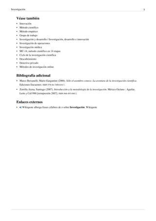 Investigación                                                                                                          5


    Véase también
    •   Innovación
    •   Método científico
    •   Método empírico
    •   Grupo de trabajo
    •   Investigación y desarrollo / Investigación, desarrollo e innovación
    •   Investigación de operaciones
    •   Investigación médica
    •   MC-14, método científico en 14 etapas
    •   Ciclo de la investigación científica
    •   Descubrimiento
    •   Detective privado
    •   Métodos de investigación online


    Bibliografía adicional
    • Marco Bersanelli; Mario Gargantini (2006). Sólo el asombro conoce. La aventura de la investigación científica.
      Ediciones Encuentro. ISBN 978-84-7490-810-7.
    • Zorrilla Arena, Santiago (2007). Introducción a la metodología de la investigación. México Océano : Aguilar,
      León y Cal1988 [reimpresión 2007]. ISBN 968-493-040-2.


    Enlaces externos
    •     Wikiquote alberga frases célebres de o sobre Investigación. Wikiquote
 