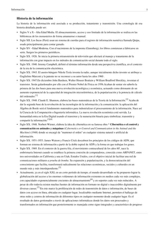 Información                                                                                                               7


    Historia de la información
    La historia de la información está asociada a su producción, tratamiento y transmisión. Una cronología de esa
    historia detallada puede ser:
    • Siglos V a X - Alta Edad Media. El almacenamiento, acceso y uso limitado de la información se realiza en las
      bibliotecas de los monasterios de forma amanuense o manual.
    • Siglo XII. Los Incas (Perú) usan un sistema de cuerdas para el registro de información numérica llamada Quipu,
      usado principalmente para contar ganado.
    • Siglo XV - Edad Moderna. Con el nacimiento de la imprenta (Gutenberg), los libros comienzan a fabricarse en
      serie. Surgen los primeros periódicos.
    • Siglo XX. 1926. Se inicia la primera retransmisión de televisión que afectará al manejo y tratamiento de la
      información con gran impacto en los métodos de comunicación social durante todo el siglo.
    • Siglo XX. 1940. Jeremy Campbell, definió el término información desde una perspectiva científica, en el contexto
      de la era de la comunicación electrónica.
    • Siglo XX. 1943. El austro-húngaro Nikola Tesla inventa la radio, aunque inicialmente dicho invento se atribuye a
      Guglielmo Marconi y la patente no se reconoce a su autor hasta los años 1960 .
    • Siglo XX. 1947.En diciembre John Bardeen, Walter Houser Brattain y William Bradford Shockley, inventan el
      transistor. Serán galardonados por ello con el Premio Nobel de Física en 1956.Acaban de sentar sin saberlo la
      primera de las dos bases para una nueva revolución tecnológica y económica, actuando como detonante de un
      aumento exponencial de la capacidad de integración microeletrónica, de la popularización y la potencia de cálculo
      del ordenador.[1]
    • Siglo XX. 1948. Claude E. Shannon, elabora las bases matemáticas de la Teoría de la Información.[2] Acaba de
      dar la segunda base de la revolución de las tecnologías de la información y la comunicación: la aplicación del
      Álgebra de Boole será el fundamento matemático para industrializar el procesamiento de la información. Nace así
      la Ciencia de la Computación o Ingeniería informática. La nueva revolución económica está servida. La
      humanidad entra en la Era Digital usando el transistor y la numeración binaria para simbolizar, transmitir y
      compartir la información.[3][4]
    • Siglo XX. 1948. Norbert Wiener, elabora la idea de cibernética en su famosa obra * Cibernética o el control y
      comunicación en animales y máquinas (Cybernetics or Control and Communication in the Animal and the
      Machine) (1948) donde se encargó de "mantener el orden" en cualquier sistema natural o artificial de
      información.
    • Siglo XX. 1951-1953. James Watson y Francis Crick descubren los principios de los códigos de ADN, que
      forman un sistema de información a partir de la doble espiral de ADN y la forma en que trabajan los genes.
    • Siglo XX. 1969. En el contexto de la guerra fría, el movimiento contracultural de los años 60', nace la
      embrionaria Internet cuando se establece la primera conexión de computadoras, conocida como ARPANET, entre
      tres universidades en California y una en Utah, Estados Unidos, con el objetivo inicial de facilitar una red de
      comunicaciones militares a prueba de bomba. Su expansión y popularización, y la democratización del
      conocimiento que facilita, transformará radicalmente las relaciones económicas, sociales y culturales en un
      mundo más y más interdependiente.[5]
    • Actualmente, ya en el siglo XXI, en un corto período de tiempo, el mundo desarrollado se ha propuesto lograr la
      globalización del acceso a los enormes volúmenes de información existentes en medios cada vez más complejos,
      con capacidades exponencialmente crecientes de almacenamiento[6] y en soportes cada vez más reducidos. A
      pesar de ello todavía existen muchas fuentes de información en formato no digital o inaccesibles digitalmente por
      diversas causas.[7] En este marco la proliferación de redes de transmisión de datos e información, de bases de
      datos con acceso en línea, ubicadas en cualquier lugar, localizables mediante Internet, permiten el hallazgo de
      otras redes y centros de información de diferentes tipos en cualquier momento desde cualquier lugar. Es el
      resultado de datos gestionados a través de aplicaciones informáticas donde los datos son procesados y
      transformados en información que posteriormente es manejada como signo integrador y característico de progreso
 