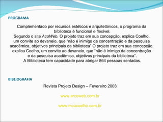 PROGRAMA

   Complementado por recursos estéticos e arquitetônicos, o programa da
                        bíblioteca é funcional e flexível.
  Segundo o site AcoWeb, O projeto traz em sua concepção, explica Coelho,
  um convite ao devaneio, que “não é inimigo da concentração e da pesquisa
acadêmica, objetivos principais da biblioteca” O projeto traz em sua concepção,
 explica Coelho, um convite ao devaneio, que “não é inimigo da concentração
          e da pesquisa acadêmica, objetivos principais da biblioteca”.
       A Bíblioteca tem capacidade para abrigar 864 pessoas sentadas.



BIBLIOGRAFIA
                  Revista Projeto Design – Fevereiro 2003

                           www.arcoweb.com.br

                          www.mcacoelho.com.br
 