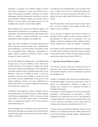 Actualmente, el desarrollo de las bibliotecas digitales ha abierto
nuevas líneas de exploración. En países como Estados Unidos se
refleja un fuerte auge de investigación en bibliotecas universitarias,
donde algunas enfatizan el fortalecimiento de colecciones como base
para el desarrollo de bibliotecas digitales, como Harvard, Cornell o
Stanford, y otras más analizan cómo reducir costos en el uso de
tecnologías para la creación y acceso de objetos digitales.
Resulta evidente que la evolución de las bibliotecas digitales se ha
observado desde la aplicación de las tecnologías de información y
comunicación en las bibliotecas tradicionales, desde la década de los
sesentas en adelante, y seguirán percibiéndose con el avance
impresionante de dichas tecnologías en la actualidad. [8]
Según Yang (1997), una biblioteca virtual debe comprender cuatro
niveles estructurales: interfaz de usuario, redes y comunicaciones,
recursos informativos y servicio de referencia. Debe, además, realizar
cinco funcionalidades básicas: digitalización, implementación de
grandes depósitos (repositories) transferencia rápida de datos,
privilegios de conexión y gestión. [9]
En un artículo publicado por estudiantes de la Universidad Estatal de
Guayaquil acerca del uso de la Biblioteca virtual refleja que los
resultados obtenidos en la investigación se concluye que una gran
mayoría de los estudiantes (aproximadamente el 83%) concuerdan en
la necesidad de elaborar una guía orientada para ellos sobre el uso de
bibliotecas virtuales con la finalidad de mejorar su proceso de
aprendizaje e incrementar su nivel académico, mientras que un 85%
de los mismos apoyan la implementación de una guía de uso del
manejo de bibliotecas virtuales, por lo tanto la elaboración de la
propuestatiene sustento y se procede a la elaboración de una guía de
uso en formato físico y digital. [10]
La Biblioteca Virtual Miguel de Cervantes se inauguró en julio de
1999 impulsada por la Universidad de Alicante y el Banco Santander
Central Hispano, aproximadamente el 60% de consultas se realizan
desde América, el 27% desde Estados Unidos. El portal interesa
mucho en el mundo de los hispanistas. El 30 % de las consultas se
realizan desde España. [11]
Proyecto Gutenberg: esta es la biblioteca más popular de Internet.
Miles de libros disponibles para descarga de obras cuyos derechos de
reproducción han expirado. En muchos idiomas, pero sólo en inglés el
catálogo es nutrido [2]
En la biblioteca de la Universidad Católica, aún se usan más los libros
físicos o Google. En el 2013, en la U. Católica hubo alrededor de 1
millón de visitas a las bases. Se espera que la cifra alcance los 2 o 3
millones de usuarios, según Rodrigo Estrella, director de la Biblioteca
General.
En las 54 universidades, el interés por estas bases ha crecido. Entre el
2011 y el 2013, el número de visitas aumentó en 900%. De 2,5
millones de visitas a 25 millones.
Por eso, directores de bibliotecas como Francisco Alomía, de la
Politécnica Nacional, resaltan el esfuerzo estatal por incentivar su
aprovechamiento. Él admite que las universidades se han visto
obligadas a cumplir con estándares de acceso a bibliotecas físicas y
virtuales, dictados por el Consejo de Evaluación y Acreditación.
En los ochenta se formó la primera Red de Bibliotecas Universitarias.
En el 2005, varias universidades de Quito vieron necesario suscribirse
a la base de datos en línea. Formaron un club de compras paraobtener
mejores precios, según Francisco Alomía (EPN) [12]
A. Importancia de las bibliotecas virtuales
Tiene una gran relevancia dentro de los procesos educativos, su
importancia se basa en que es una herramienta auxiliar que motiva la
transmisión del conocimiento, el acceso ala información y el incentivo
a la investigación. [10]
Teniendo en consideración dicha importancia las Organizaciones y
Gubernamentales ligadas a la educación en nuestro país se suman a la
difusión de su implementación y utilización, un ejemplo es la
referencia que se encuentra en la Adaptación del Modelo de
Evaluación Institucional de
Universidades y Escuelas Politécnicas 2013 al Proceso de Evaluación,
Acreditación y Recategorización de Universidades y Escuelas
Politécnicas 2015, emitido por la C.E.A.A.C.E.S., específicamente en
su apartado “Bibliotecas” señala que las universidades deben poseer
un acervo tanto físico como digital y que las mismas tienen una
puntuación dentro del proceso de acreditación de las I.E.S. [9]
Así mismo como han evolucionado las bibliotecas virtuales en la vida
académica de los estudiantes universitarios, también contamos con el
servicio de las herramientas de Google académico, Wikipedia paralas
investigaciones requeridas.
 