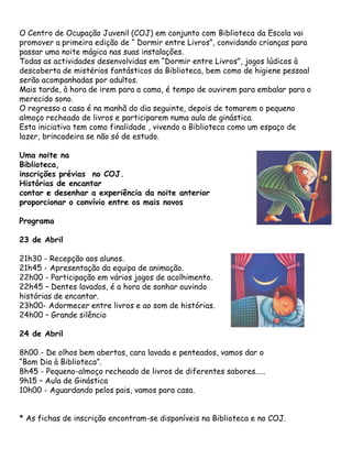 O Centro de Ocupação Juvenil (COJ) em conjunto com Biblioteca da Escola vai
promover a primeira edição de “ Dormir entre Livros”, convidando crianças para
passar uma noite mágica nas suas instalações.
Todas as actividades desenvolvidas em “Dormir entre Livros”, jogos lúdicos à
descoberta de mistérios fantásticos da Biblioteca, bem como de higiene pessoal
serão acompanhadas por adultos.
Mais tarde, à hora de irem para a cama, é tempo de ouvirem para embalar para o
merecido sono.
O regresso a casa é na manhã do dia seguinte, depois de tomarem o pequeno
almoço recheado de livros e participarem numa aula de ginástica.
Esta iniciativa tem como finalidade , vivendo a Biblioteca como um espaço de
lazer, brincadeira se não só de estudo.

Uma noite na
Biblioteca,
inscrições prévias no COJ.
Histórias de encantar
contar e desenhar a experiência da noite anterior
proporcionar o convívio entre os mais novos

Programa

23 de Abril

21h30 - Recepção aos alunos.
21h45 - Apresentação da equipa de animação.
22h00 - Participação em vários jogos de acolhimento.
22h45 – Dentes lavados, é a hora de sonhar ouvindo
histórias de encantar.
23h00- Adormecer entre livros e ao som de histórias.
24h00 – Grande silêncio

24 de Abril

8h00 - De olhos bem abertos, cara lavada e penteados, vamos dar o
“Bom Dia à Biblioteca”.
8h45 - Pequeno-almoço recheado de livros de diferentes sabores.....
9h15 – Aula de Ginástica
10h00 - Aguardando pelos pais, vamos para casa.


* As fichas de inscrição encontram-se disponíveis na Biblioteca e no COJ.
 