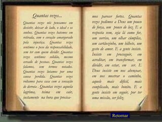 Quantas vezes nós pensamos em desistir, deixar de lado, o ideal e os sonhos. Quantas vezes batemos em retirada, com o coração amargurado pela injustiça. Quantas vezes sentimos o peso da responsabilidade, sem ter com quem dividir. Quantas vezes sentimos solidão, mesmo cercado de pessoas. Quantas vezes falamos, sem termos notados. Quantas vezes lutamos por uma causa perdida. Quantas vezes voltamos para casa com a sensação de derrota .  Quantas vezes aquela lagrima, teima em cair, justamente  na hora que precisa- mos parecer fortes. Quantas vezes pedimos a Deus um pouco de força, um  pouco de luz. E a resposta vem, seja lá como for, um sorriso, um olhar cúmplice, um cartãozinho, um bilhete, um gesto de amor. E a gente insiste. Insiste em prosseguir, em acreditar, em transformar, em dividir, em estar, em  ser. E Deus insiste em nos abençoar, em nos mostrar o caminho, aquele mais difícil, mais complicado, mais bonito. E a gente insiste em seguir, por ter uma missão, ser feliz. Quantas vezes... Retornar 