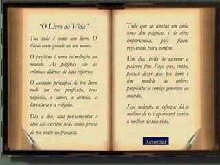“ O Livro da Vida” Tua vida é como um livro. O título corresponde ao teu nome.  O prefácio é uma introdução ao mundo. As páginas são as crônicas diárias de teus esforços.  O assunto principal de teu livro pode ser tua profissão, teus negócios, o amor, a ciência, a literatura e a religião.  Dia a dia, teus pensamentos e atos são escritos nele, como prova de teu êxito ou fracasso.   Tudo que tu anotas em cada uma das páginas, é de vital importância, pois ficará registrado para sempre.  Um dia, terás de escrever a palavra fim. Faça que, então, possas dizer que teu livro é um modelo de nobres propósitos e serviço generoso ao mundo.  Seja valente; te esforça; dá o melhor de ti e aparecerá escrito o melhor de tua vida. Retornar 