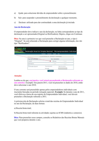 a)   Ajuda: para solucionar dúvidas do empreendedor sobre o preenchimento

b)   Sair: para suspender o preenchimento da declaração a qualquer momento.

c)    Declarar: utilizado para dar continuidade a uma declaração já iniciada

Ano da Declaração

O empreendedor deve indicar o ano da declaração, na linha correspondente ao tipo de
declaração a ser apresentada (Original ou Retificadora). Depois, clique em Continuar.

Dica: Se esta é a primeira vez que você preenche a Declaração no ano, o tipo é
“Original”. Se está refazendo a Declaração para corrigir alguma informação, ela é do
tipo “Retificadora”.




Atenção:

Lembre-se de que, em janeiro, você estará preenchendo a Declaração referente ao
ano anterior. Exemplo: Em janeiro/2011, você irá preencher os dados de 2010, então
deve selecionar o ano 2010.

O ano corrente será preenchido apenas pelos empreendedores individuais com
inscrições baixadas no período (situação especial). Exemplo: Se durante o ano de 2011,
você efetivou a baixa do seu registro de Empreendedor Individual, você deverá
preencher a Declaração referente a 2011.

A próxima tela da Declaração solicita o total das receitas do Empreendedor Individual
no ano da Declaração, de duas formas:

a) Receita bruta total;

b) Receita bruta total referente às atividades sujeitas ao ICMS (indústria e comercio).

Dica: Para preencher esses campos, consulte os Relatórios das Receitas Brutas Mensais
que você preparou durante o ano.
 