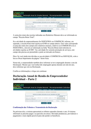 A soma dos totais das receitas indicadas nos Relatórios Mensais deve ser informada no
campo “Receita Bruta Total”.

Se a atividade do empreendimento for INDÚSTRIA ou COMÉRCIO, informe, em
separado, a receita bruta total sujeita ao ICMS no campo abaixo. Este valor corresponde
à soma dos totais dos campos dos relatórios mensais, relativos ao COMERCIO e/ou à
INDÚSTRIA, e deverá ser informado na linha “Receita Bruta total referente às
atividades sujeitas ao ICMS”. Se a atividade for somente prestação de serviços, este
campo não precisa ser preenchido e pode ser deixado em branco.

Dica: Se você ainda tem dúvidas se sua atividade é COMÉRCIO ou SERVIÇOS, volte e
leia as Dicas Importantes da página 7 deste Guia.

Nesta tela, o empreendedor também deve informar se teve empregado durante o ano da
Declaração. Mesmo que você tenha tido empregado apenas durante um mês do ano,
deve informar que sim na Declaração.

Confira as informações e clique em continuar.

Declaração Anual de Renda do Empreendedor
Individual – Parte 2




Confirmação dos Tributos e Transmissão da Declaração

Na próxima tela, o sistema apresentará os tributos apurados durante o ano. O sistema
informará as parcelas pagas e as parcelas em atraso. Havendo pendencias, providencie o
pagamento o mais rápido possível para não perder os benefícios.
 