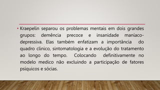 • Kraepelin separou os problemas mentais em dois grandes
grupos: demência precoce e insanidade maníaco-
depressiva. Elas também enfatizam a importância do
quadro clinico, sintomatologia e a evolução do tratamento
ao longo do tempo. Colocando definitivamente no
modelo medico não excluindo a participação de fatores
psíquicos e sócias.
 