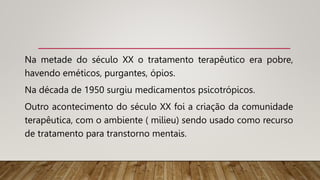 Na metade do século XX o tratamento terapêutico era pobre,
havendo eméticos, purgantes, ópios.
Na década de 1950 surgiu medicamentos psicotrópicos.
Outro acontecimento do século XX foi a criação da comunidade
terapêutica, com o ambiente ( milieu) sendo usado como recurso
de tratamento para transtorno mentais.
 
