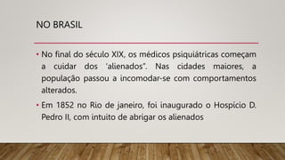 NO BRASIL
• No final do século XIX, os médicos psiquiátricas começam
a cuidar dos ‘alienados”. Nas cidades maiores, a
população passou a incomodar-se com comportamentos
alterados.
• Em 1852 no Rio de janeiro, foi inaugurado o Hospício D.
Pedro II, com intuito de abrigar os alienados
 