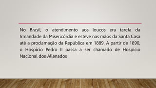 No Brasil, o atendimento aos loucos era tarefa da
Irmandade da Misericórdia e esteve nas mãos da Santa Casa
até a proclamação da República em 1889. A partir de 1890,
o Hospício Pedro II passa a ser chamado de Hospício
Nacional dos Alienados
 