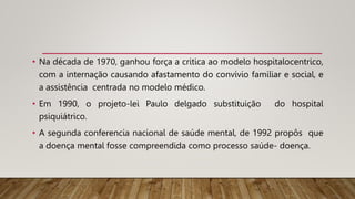 • Na década de 1970, ganhou força a critica ao modelo hospitalocentrico,
com a internação causando afastamento do convívio familiar e social, e
a assistência centrada no modelo médico.
• Em 1990, o projeto-lei Paulo delgado substituição do hospital
psiquiátrico.
• A segunda conferencia nacional de saúde mental, de 1992 propôs que
a doença mental fosse compreendida como processo saúde- doença.
 