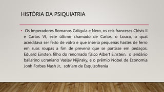 HISTÓRIA DA PSIQUIATRIA
• Os Imperadores Romanos Calígula e Nero, os reis franceses Clóvis II
e Carlos VI, este último chamado de Carlos, o Louco, o qual
acreditava ser feito de vidro e que inseria pequenas hastes de ferro
em suas roupas a fim de prevenir que se partisse em pedaços.
Eduard Einsten, filho do renomado físico Albert Einstein, o lendário
bailarino ucraniano Vaslav Nijinsky, e o prêmio Nobel de Economia
Jonh Forbes Nash Jr., sofriam de Esquizofrenia
 