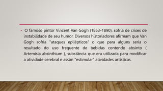 • O famoso pintor Vincent Van Gogh (1853-1890), sofria de crises de
instabilidade de seu humor. Diversos historiadores afirmam que Van
Gogh sofria "ataques epilépticos" o que para alguns seria o
resultado do uso frequente de bebidas contendo absinto (
Artemisia absinthium ), substância que era utilizada para modificar
a atividade cerebral e assim "estimular" atividades artísticas.
 