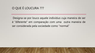 O QUE É LOUCURA ???
Designa-se por louco aquele indivíduo cuja maneira de ser
é “diferente” em comparação com uma outra maneira de
ser considerada pela sociedade como “normal’’
 