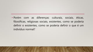 • Porém com as diferenças: culturais, sociais, éticas,
filosóficas, religiosas sociais, existentes, como se poderia
definir o existentes, como se poderia definir o que é um
indivíduo normal?
 