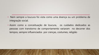 • Nem sempre a loucura foi vista como uma doença ou um problema de
integração social.
• Assim como a conceituação de loucura, os cuidados dedicados as
pessoas com transtorno de comportamento variaram no decorrer dos
tempos, sempre influenciados por crenças, costumes, religião
 