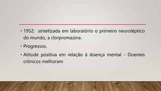 • 1952: sintetizada em laboratório o primeiro neuroléptico
do mundo, a clorpromazina.
• Progressos.
• Atitude positiva em relação à doença mental - Doentes
crônicos melhoram
 