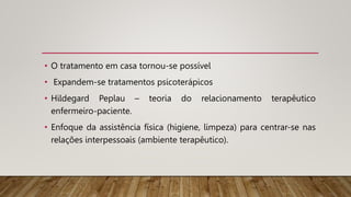 • O tratamento em casa tornou-se possível
• Expandem-se tratamentos psicoterápicos
• Hildegard Peplau – teoria do relacionamento terapêutico
enfermeiro-paciente.
• Enfoque da assistência física (higiene, limpeza) para centrar-se nas
relações interpessoais (ambiente terapêutico).
 