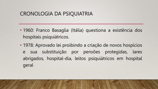 CRONOLOGIA DA PSIQUIATRIA
• 1960: Franco Basaglia (Itália) questiona a existência dos
hospitais psiquiátricos.
• 1978: Aprovado lei proibindo a criação de novos hospícios
e sua substituição por pensões protegidas, lares
abrigados, hospital-dia, leitos psiquiátricos em hospital
geral
 