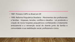 • 1987: Primeiro CAPS no Brasil em SP.
• 1990: Reforma Psiquiátrica Brasileira - Movimentos dos profissionais
e famílias - Impasses, tensões, conflitos e desafios - Lei proibindo a
criação de novos hospitais psiquiátricos e enfatizando o tratamento
ambulatorial e a reinserção social do doente junto da família e
comunidade e sua reabilitação social, profissional e cívica.
 