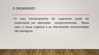 O ORGANISMO
• O mau funcionamento do organismo pode ser
responsável por alterações comportamentais . Nesse
caso, a causa orgânica e as intervenções recomendadas
são biológicas.
 