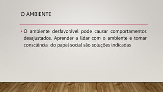 O AMBIENTE
• O ambiente desfavorável pode causar comportamentos
desajustados. Aprender a lidar com o ambiente e tomar
consciência do papel social são soluções indicadas
 