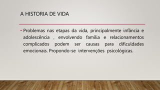 A HISTORIA DE VIDA
• Problemas nas etapas da vida, principalmente infância e
adolescência , envolvendo família e relacionamentos
complicados podem ser causas para dificuldades
emocionais. Propondo-se intervenções psicológicas.
 