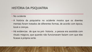 HISTÓRIA DA PSIQUIATRIA
• No ocidente
• A história da psiquiatria no ocidente mostra que os doentes
mentais foram tratados de diferentes formas, de acordo com época,
local e crenças.
• Há evidencias de que na pré- historia , a pessoa era assistida com
rituais mágicos, que quando não funcionavam faziam com que elas
ficasse á própria sorte.
 
