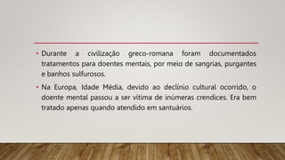 • Durante a civilização greco-romana foram documentados
tratamentos para doentes mentais, por meio de sangrias, purgantes
e banhos sulfurosos.
• Na Europa, Idade Média, devido ao declínio cultural ocorrido, o
doente mental passou a ser vítima de inúmeras crendices. Era bem
tratado apenas quando atendido em santuários.
 