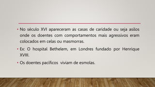 • No século XVI apareceram as casas de caridade ou seja asilos
onde os doentes com comportamentos mais agressivos eram
colocados em celas ou masmorras.
• Ex: O hospital Bethelem, em Londres fundado por Henrique
XVIII.
• Os doentes pacíficos viviam de esmolas.
 