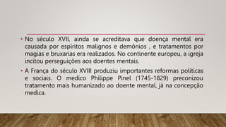 • No século XVII, ainda se acreditava que doença mental era
causada por espíritos malignos e demônios , e tratamentos por
magias e bruxarias era realizados. No continente europeu, a igreja
incitou perseguições aos doentes mentais.
• A França do século XVIII produziu importantes reformas politicas
e sociais. O medico Philippe Pinel (1745-1829) preconizou
tratamento mais humanizado ao doente mental, já na concepção
medica.
 