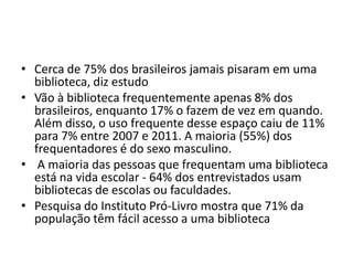 • Cerca de 75% dos brasileiros jamais pisaram em uma
biblioteca, diz estudo
• Vão à biblioteca frequentemente apenas 8% dos
brasileiros, enquanto 17% o fazem de vez em quando.
Além disso, o uso frequente desse espaço caiu de 11%
para 7% entre 2007 e 2011. A maioria (55%) dos
frequentadores é do sexo masculino.
• A maioria das pessoas que frequentam uma biblioteca
está na vida escolar - 64% dos entrevistados usam
bibliotecas de escolas ou faculdades.
• Pesquisa do Instituto Pró-Livro mostra que 71% da
população têm fácil acesso a uma biblioteca
 